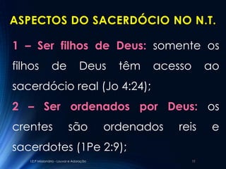 ASPECTOS DO SACERDÓCIO NO N.T.

1 – Ser filhos de Deus: somente os
filhos            de                Deus      têm   acesso        ao
sacerdócio real (Jo 4:24);
2 – Ser ordenados por Deus: os
crentes                      são            ordenados   reis       e
sacerdotes (1Pe 2:9);
    I.E.P Missionária - Louvor e Adoração                    11
 