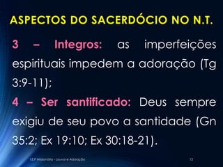 ASPECTOS DO SACERDÓCIO NO N.T.

3     –             Integros:               as   imperfeições
espirituais impedem a adoração (Tg
3:9-11);
4 – Ser santificado: Deus sempre
exigiu de seu povo a santidade (Gn
35:2; Ex 19:10; Ex 30:18-21).
    I.E.P Missionária - Louvor e Adoração               12
 