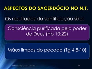ASPECTOS DO SACERDÓCIO NO N.T.

Os resultados da santificação são:

 Consciência purificada pelo poder
        de Deus (Hb 10:22)


 Mãos limpas do pecado (Tg 4:8-10)


   I.E.P Missionária - Louvor e Adoração   13
 