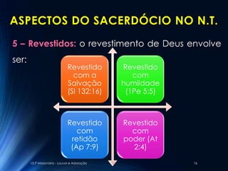 ASPECTOS DO SACERDÓCIO NO N.T.
5 – Revestidos: o revestimento de Deus envolve
ser:
                               Revestido       Revestido
                                 com a            com
                               Salvação        humildade
                               (Sl 132:16)      (1Pe 5:5)



                               Revestido       Revestido
                                  com            com
                                retidão        poder (At
                                (Ap 7:9)         2:4)

       I.E.P Missionária - Louvor e Adoração                16
 