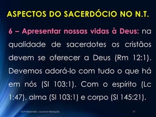 ASPECTOS DO SACERDÓCIO NO N.T.

6 – Apresentar nossas vidas à Deus: na
qualidade de sacerdotes os cristãos
devem se oferecer a Deus (Rm 12:1).
Devemos adorá-lo com tudo o que há
em nós (Sl 103:1). Com o espírito (Lc
1:47), alma (Sl 103:1) e corpo (Sl 145:21).
   I.E.P Missionária - Louvor e Adoração   17
 