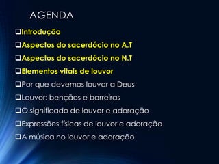 AGENDA
Introdução
Aspectos do sacerdócio no A.T
Aspectos do sacerdócio no N.T
Elementos vitais de louvor
Por que devemos louvar a Deus
Louvor: bençãos e barreiras
O significado de louvor e adoração
Expressões físicas de louvor e adoração
A música no louvor e adoração
 
