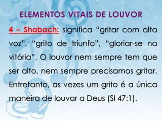 ELEMENTOS VITAIS DE LOUVOR
4 – Shabach: significa “gritar com alta
voz”, “grito de triunfo”, “gloriar-se na
vitória”. O louvor nem sempre tem que
ser alto, nem sempre precisamos gritar.
Entretanto, as vezes um grito é a única
maneira de louvar a Deus (Sl 47:1).

   I.E.P Missionária - Louvor e Adoração   23
 