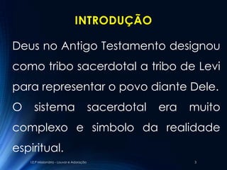 INTRODUÇÃO

Deus no Antigo Testamento designou
como tribo sacerdotal a tribo de Levi
para representar o povo diante Dele.
O     sistema                               sacerdotal   era   muito
complexo e simbolo da realidade
espiritual.
    I.E.P Missionária - Louvor e Adoração                      3
 