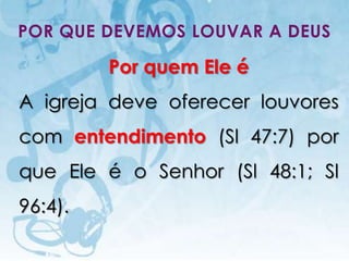 POR QUE DEVEMOS LOUVAR A DEUS

                             Por quem Ele é
A igreja deve oferecer louvores
com entendimento (Sl 47:7) por
que Ele é o Senhor (Sl 48:1; Sl
96:4).
   I.E.P Missionária - Louvor e Adoração      34
 