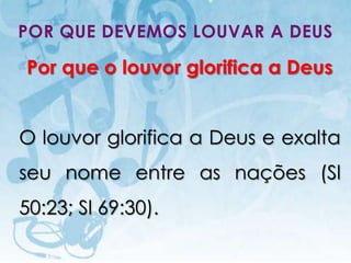 POR QUE DEVEMOS LOUVAR A DEUS

Por que o louvor glorifica a Deus


O louvor glorifica a Deus e exalta
seu nome entre as nações (Sl
50:23; Sl 69:30).
   I.E.P Missionária - Louvor e Adoração   35
 