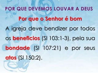 POR QUE DEVEMOS LOUVAR A DEUS

           Por que o Senhor é bom
A igreja deve bendizer por todos
os beneficios (Sl 103:1-3), pela sua
bondade (Sl 107:21) e por seus
atos (Sl 150:2).
   I.E.P Missionária - Louvor e Adoração   36
 