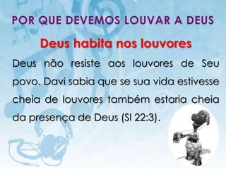POR QUE DEVEMOS LOUVAR A DEUS

         Deus habita nos louvores
Deus não resiste aos louvores de Seu
povo. Davi sabia que se sua vida estivesse
cheia de louvores também estaria cheia
da presença de Deus (Sl 22:3).



   I.E.P Missionária - Louvor e Adoração   37
 