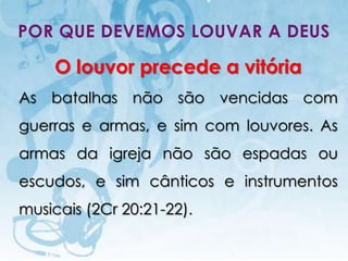 POR QUE DEVEMOS LOUVAR A DEUS

      O louvor precede a vitória
As batalhas não são vencidas com
guerras e armas, e sim com louvores. As
armas da igreja não são espadas ou
escudos, e sim cânticos e instrumentos
musicais (2Cr 20:21-22).

   I.E.P Missionária - Louvor e Adoração   38
 