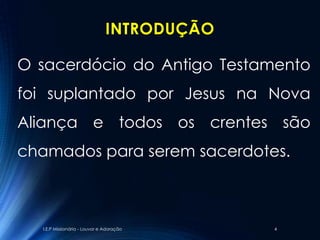 INTRODUÇÃO

O sacerdócio do Antigo Testamento
foi suplantado por Jesus na Nova
Aliança e todos os crentes são
chamados para serem sacerdotes.



  I.E.P Missionária - Louvor e Adoração     4
 