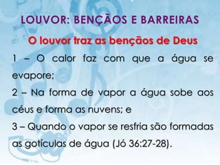 LOUVOR: BENÇÃOS E BARREIRAS
   O louvor traz as bençãos de Deus
1 – O calor faz com que a água se
evapore;
2 – Na forma de vapor a água sobe aos
céus e forma as nuvens; e
3 – Quando o vapor se resfria são formadas
as gotículas de água (Jó 36:27-28).
   I.E.P Missionária - Louvor e Adoração   41
 
