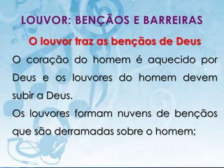 LOUVOR: BENÇÃOS E BARREIRAS
   O louvor traz as bençãos de Deus
O coração do homem é aquecido por
Deus e os louvores do homem devem
subir a Deus.
Os louvores formam nuvens de bençãos
que são derramadas sobre o homem;

   I.E.P Missionária - Louvor e Adoração   42
 