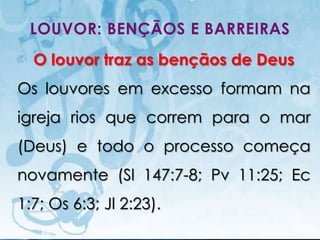 LOUVOR: BENÇÃOS E BARREIRAS
  O louvor traz as bençãos de Deus
Os louvores em excesso formam na
igreja rios que correm para o mar
(Deus) e todo o processo começa
novamente (Sl 147:7-8; Pv 11:25; Ec
1:7; Os 6:3; Jl 2:23).
   I.E.P Missionária - Louvor e Adoração   43
 