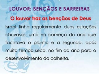 LOUVOR: BENÇÃOS E BARREIRAS
  O louvor traz as bençãos de Deus
Israel tinha regularmente duas estações
chuvosas: uma no começo do ano que
facilitava o plantio e a segunda, após
muito tempo seco, no fim do ano para o
desenvolvimento da colheita.

   I.E.P Missionária - Louvor e Adoração   44
 