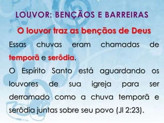 LOUVOR: BENÇÃOS E BARREIRAS
  O louvor traz as bençãos de Deus
Essas          chuvas                      eram     chamadas           de
temporã e serôdia.
O Espírito Santo está aguardando os
louvores                   de              sua    igreja   para        ser
derramado como a chuva temporã e
serôdia juntas sobre seu povo (Jl 2:23).
   I.E.P Missionária - Louvor e Adoração                          45
 