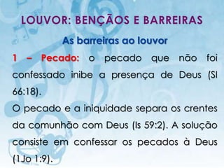 LOUVOR: BENÇÃOS E BARREIRAS
                          As barreiras ao louvor
1   –       Pecado:                          o   pecado   que   não   foi
confessado inibe a presença de Deus (Sl
66:18).
O pecado e a iniquidade separa os crentes
da comunhão com Deus (Is 59:2). A solução
consiste em confessar os pecados à Deus
(1Jo 1:9).
     I.E.P Missionária - Louvor e Adoração                       47
 