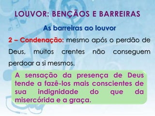 LOUVOR: BENÇÃOS E BARREIRAS
                        As barreiras ao louvor
2 – Condenação: mesmo após o perdão de
Deus,          muitos                      crentes   não   conseguem
perdoar a si mesmos.
 A sensação da presença de Deus
 tende a fazê-los mais conscientes de
 sua   indignidade    do    que    da
 misercórida e a graça.
   I.E.P Missionária - Louvor e Adoração                       48
 