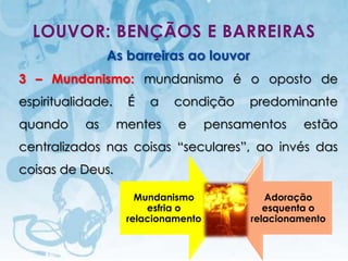 LOUVOR: BENÇÃOS E BARREIRAS
                             As barreiras ao louvor
3 – Mundanismo: mundanismo é o oposto de
espiritualidade.                      É     a   condição     predominante
quando              as           mentes         e      pensamentos        estão
centralizados nas coisas “seculares”, ao invés das
coisas de Deus.

                                        Mundanismo              Adoração
                                          esfria o              esquenta o
                                      relacionamento         relacionamento

    I.E.P Missionária - Louvor e Adoração                            49
 