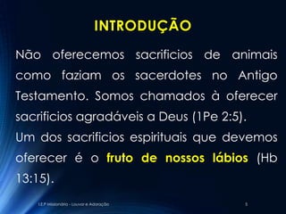 INTRODUÇÃO
Não oferecemos sacrificios de animais
como faziam os sacerdotes no Antigo
Testamento. Somos chamados à oferecer
sacrificios agradáveis a Deus (1Pe 2:5).
Um dos sacrificios espirituais que devemos
oferecer é o fruto de nossos lábios (Hb
13:15).
    I.E.P Missionária - Louvor e Adoração     5
 