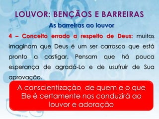 LOUVOR: BENÇÃOS E BARREIRAS
                             As barreiras ao louvor
4 – Conceito errado a respeito de Deus: muitos
imaginam que Deus é um ser carrasco que está
pronto         a         castigar.          Pensam   que   há   pouca
esperança de agradá-Lo e de usufruir de Sua
aprovação.
  A conscientização de quem e o que
   Ele é certamente nos conduzirá ao
           louvor e adoração
    I.E.P Missionária - Louvor e Adoração                       50
 