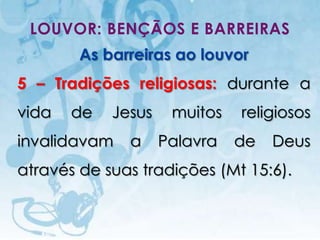 LOUVOR: BENÇÃOS E BARREIRAS
                   As barreiras ao louvor
5 – Tradições religiosas: durante a
vida            de                 Jesus        muitos   religiosos
invalidavam                                a   Palavra   de   Deus
através de suas tradições (Mt 15:6).


   I.E.P Missionária - Louvor e Adoração                      51
 