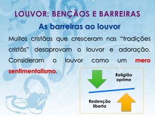 LOUVOR: BENÇÃOS E BARREIRAS
                    As barreiras ao louvor
Muitos cristãos que cresceram nas “tradições
cristãs” desaprovam o louvor e adoração.
Consideram                        o         louvor    como       um          mero
sentimentalismo.
                                                                 Religião
                                                                 oprime




                                                     Redenção
                                                       liberta
    I.E.P Missionária - Louvor e Adoração                               52
 