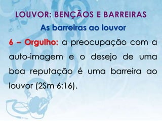 LOUVOR: BENÇÃOS E BARREIRAS
                   As barreiras ao louvor
6 – Orgulho: a preocupação com a
auto-imagem e o desejo de uma
boa reputação é uma barreira ao
louvor (2Sm 6:16).


   I.E.P Missionária - Louvor e Adoração    53
 