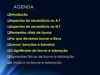 AGENDA
Introdução
Aspectos do sacerdócio no A.T
Aspectos do sacerdócio no N.T
Elementos vitais de louvor
Por que devemos louvar a Deus
Louvor: bençãos e barreiras
O significado de louvor e adoração
Expressões físicas de louvor e adoração
A música no louvor e adoração
 