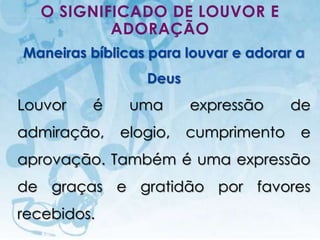 O SIGNIFICADO DE LOUVOR E
           ADORAÇÃO
Maneiras bíblicas para louvar e adorar a
                                            Deus
Louvor                    é                uma     expressão        de
admiração,                             elogio,     cumprimento       e
aprovação. Também é uma expressão
de graças e gratidão por favores
recebidos.
   I.E.P Missionária - Louvor e Adoração                       55
 