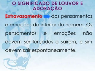 O SIGNIFICADO DE LOUVOR E
          ADORAÇÃO
Extravasamento                                dos pensamentos
e emoções do interior do homem. Os
pensamentos                               e    emoções        não
devem ser forçados a sairem, e sim
devem sair espontaneamente.


  I.E.P Missionária - Louvor e Adoração                  59
 