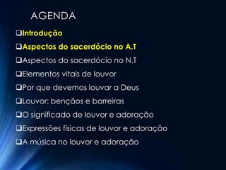 AGENDA
Introdução
Aspectos do sacerdócio no A.T
Aspectos do sacerdócio no N.T
Elementos vitais de louvor
Por que devemos louvar a Deus
Louvor: bençãos e barreiras
O significado de louvor e adoração
Expressões físicas de louvor e adoração
A música no louvor e adoração
 
