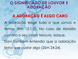 O SIGNIFICADO DE LOUVOR E
           ADORAÇÃO

      A ADORAÇÃO É ALGO CARO
A adoração exige tudo o que somos e
temos (Rm 12:1-2). No caso de Abraão
custaria o seu maior tesouro, Isaque.
Davi também entendia que a adoração
tinha que custar algo (2Sm 24:24).

   I.E.P Missionária - Louvor e Adoração   64
 