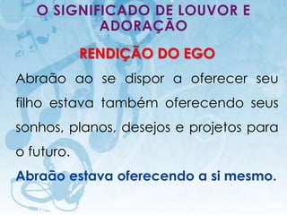 O SIGNIFICADO DE LOUVOR E
           ADORAÇÃO
                        RENDIÇÃO DO EGO
Abraão ao se dispor a oferecer seu
filho estava também oferecendo seus
sonhos, planos, desejos e projetos para
o futuro.
Abraão estava oferecendo a si mesmo.
   I.E.P Missionária - Louvor e Adoração   66
 