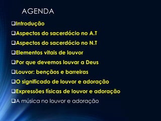 AGENDA
Introdução
Aspectos do sacerdócio no A.T
Aspectos do sacerdócio no N.T
Elementos vitais de louvor
Por que devemos louvar a Deus
Louvor: bençãos e barreiras
O significado de louvor e adoração
Expressões físicas de louvor e adoração
A música no louvor e adoração
 