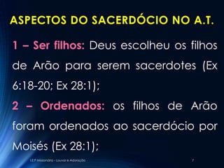 ASPECTOS DO SACERDÓCIO NO A.T.

1 – Ser filhos: Deus escolheu os filhos
de Arão para serem sacerdotes (Ex
6:18-20; Ex 28:1);
2 – Ordenados: os filhos de Arão
foram ordenados ao sacerdócio por
Moisés (Ex 28:1);
   I.E.P Missionária - Louvor e Adoração   7
 