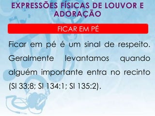 EXPRESSÕES FÍSICAS DE LOUVOR E
         ADORAÇÃO
                                       FICAR EM PÉ

Ficar em pé é um sinal de respeito.
Geralmente                                  levantamos   quando
alguém importante entra no recinto
(Sl 33:8; Sl 134:1; Sl 135:2).

    I.E.P Missionária - Louvor e Adoração                  71
 