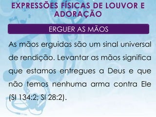 EXPRESSÕES FÍSICAS DE LOUVOR E
         ADORAÇÃO
                              ERGUER AS MÃOS

As mãos erguidas são um sinal universal
de rendição. Levantar as mãos significa
que estamos entregues a Deus e que
não temos nenhuma arma contra Ele
(Sl 134:2; Sl 28:2).
    I.E.P Missionária - Louvor e Adoração      72
 