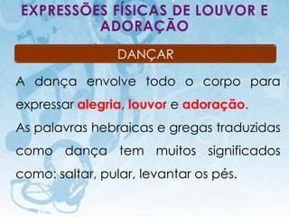 EXPRESSÕES FÍSICAS DE LOUVOR E
         ADORAÇÃO
                                           DANÇAR

A dança envolve todo o corpo para
expressar alegria, louvor e adoração.
As palavras hebraicas e gregas traduzidas
como dança tem muitos significados
como: saltar, pular, levantar os pés.

   I.E.P Missionária - Louvor e Adoração            76
 