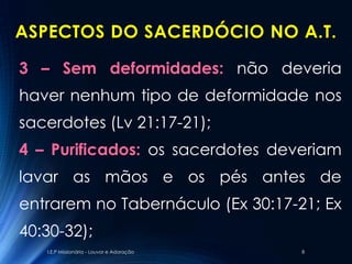 ASPECTOS DO SACERDÓCIO NO A.T.

3 – Sem deformidades: não deveria
haver nenhum tipo de deformidade nos
sacerdotes (Lv 21:17-21);
4 – Purificados: os sacerdotes deveriam
lavar as mãos e os pés antes de
entrarem no Tabernáculo (Ex 30:17-21; Ex
40:30-32);
   I.E.P Missionária - Louvor e Adoração   8
 