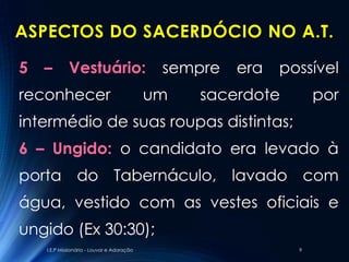 ASPECTOS DO SACERDÓCIO NO A.T.

5   –        Vestuário:                      sempre   era   possível
reconhecer                                  um   sacerdote        por
intermédio de suas roupas distintas;
6 – Ungido: o candidato era levado à
porta do Tabernáculo, lavado com
água, vestido com as vestes oficiais e
ungido (Ex 30:30);
    I.E.P Missionária - Louvor e Adoração                     9
 