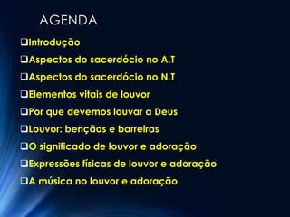 AGENDA
Introdução
Aspectos do sacerdócio no A.T
Aspectos do sacerdócio no N.T
Elementos vitais de louvor
Por que devemos louvar a Deus
Louvor: bençãos e barreiras
O significado de louvor e adoração
Expressões físicas de louvor e adoração
A música no louvor e adoração
 