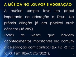 A MÚSICA NO LOUVOR E ADORAÇÃO
A   música     sempre    teve     um    papel
importante na adoração a Deus. Na
própria criação já era possível ouvir
cânticos (Jó 38:7).
Todas     as     vezes      que        haviam
acontecimentos importantes era comum
a celebração com cânticos (Ex 15:1-21; Jz
5:1-3; 1Sm 18:6-7; 2Cr 30:21).              91
 
