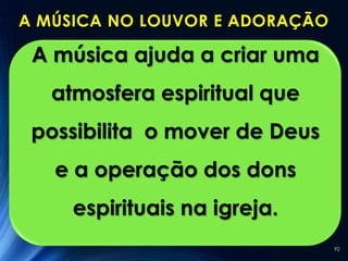 A MÚSICA NO LOUVOR E ADORAÇÃO

 A música ajuda a criar uma
   atmosfera espiritual que
 possibilita o mover de Deus
   e a operação dos dons
     espirituais na igreja.
                                92
 