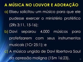 A MÚSICA NO LOUVOR E ADORAÇÃO
a) Eliseu solicitou um músico para que ele
  pudesse exercer o ministério profético
  (2Rs 3:11, 15-16);
b) Davi   separou      4.000   músicos   para
  profetizarem com seus instrumentos
  musicais (1Cr 25:1); e
c) A música ungida de Davi libertava Saul
  da opressão maligna (1Sm 16:23).          93
 