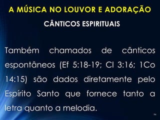 A MÚSICA NO LOUVOR E ADORAÇÃO
         CÂNTICOS ESPIRITUAIS


Também     chamados       de    cânticos
espontâneos (Ef 5:18-19; Cl 3:16; 1Co
14:15) são dados diretamente pelo
Espírito Santo que fornece tanto a
letra quanto a melodia.
                                       94
 