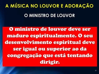 A MÚSICA NO LOUVOR E ADORAÇÃO

      O MINISTRO DE LOUVOR


  O ministro de louvor deve ser
 maduro espiritualmente. O seu
desenvolvimento espiritual deve
   ser igual ou superior ao da
 congregação que está tentando
              dirigir.
                                  97
 