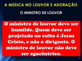 A MÚSICA NO LOUVOR E ADORAÇÃO

      O MINISTRO DE LOUVOR


O ministro de louvor deve ser
  humilde. Quem deve ser
 projetado no culto é Jesus
 Cristo, e não o dirigente. O
ministro de louvor não deve
      ser egocêntrico.
                                99
 