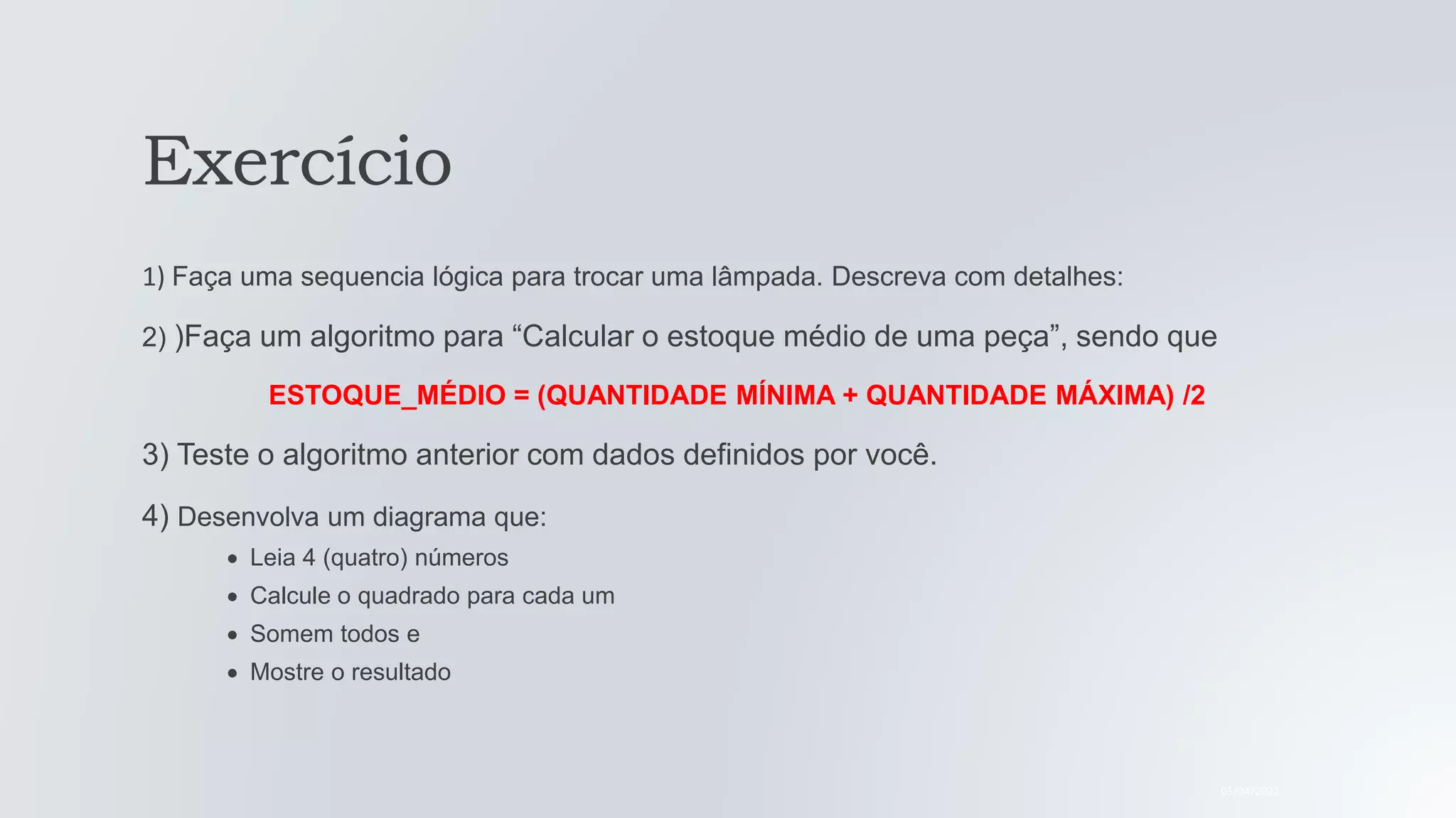 Exercício
1) Faça uma sequencia lógica para trocar uma lâmpada. Descreva com detalhes:
2) )Faça um algoritmo para “Calcular o estoque médio de uma peça”, sendo que
ESTOQUE_MÉDIO = (QUANTIDADE MÍNIMA + QUANTIDADE MÁXIMA) /2
3) Teste o algoritmo anterior com dados definidos por você.
4) Desenvolva um diagrama que:
Leia 4 (quatro) números
Calcule o quadrado para cada um
Somem todos e
Mostre o resultado
05/04/2022
 