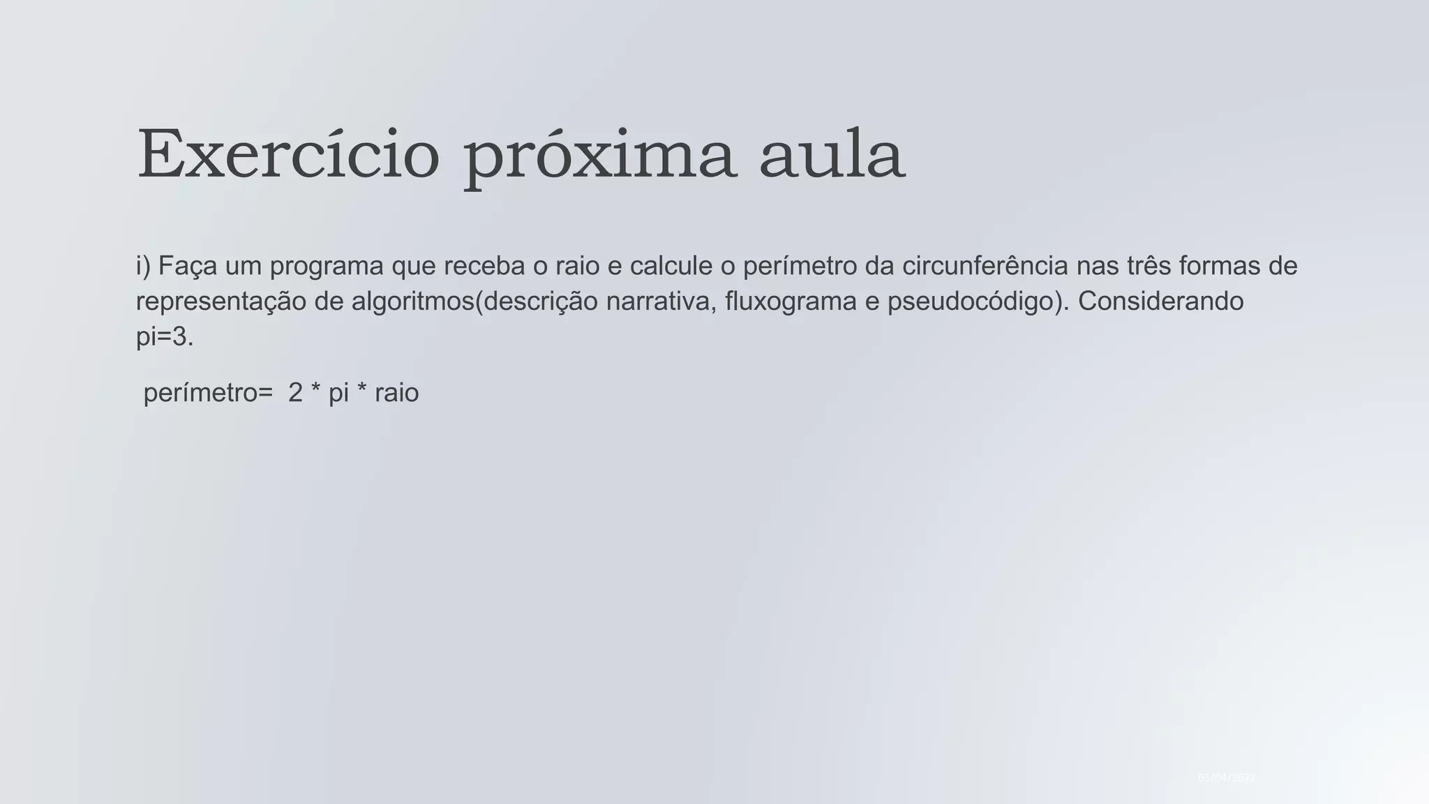 Exercício próxima aula
i) Faça um programa que receba o raio e calcule o perímetro da circunferência nas três formas de
representação de algoritmos(descrição narrativa, fluxograma e pseudocódigo). Considerando
pi=3.
perímetro= 2 * pi * raio
05/04/2022
 