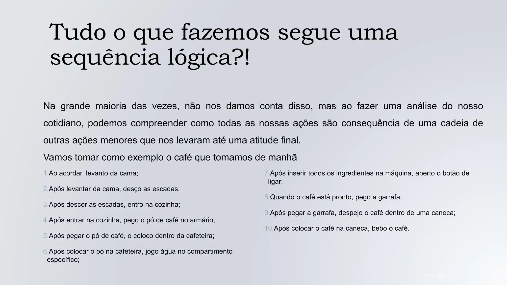 Tudo o que fazemos segue uma
sequência lógica?!
05/04/2022
Na grande maioria das vezes, não nos damos conta disso, mas ao fazer uma análise do nosso
cotidiano, podemos compreender como todas as nossas ações são consequência de uma cadeia de
outras ações menores que nos levaram até uma atitude final.
Vamos tomar como exemplo o café que tomamos de manhã
1.Ao acordar, levanto da cama;
2.Após levantar da cama, desço as escadas;
3.Após descer as escadas, entro na cozinha;
4.Após entrar na cozinha, pego o pó de café no armário;
5.Após pegar o pó de café, o coloco dentro da cafeteira;
6.Após colocar o pó na cafeteira, jogo água no compartimento
específico;
7.Após inserir todos os ingredientes na máquina, aperto o botão de
ligar;
8.Quando o café está pronto, pego a garrafa;
9.Após pegar a garrafa, despejo o café dentro de uma caneca;
10.Após colocar o café na caneca, bebo o café.
 